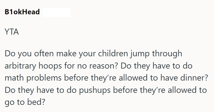 B1okHead YTA Do you often make your children jump through arbitrary hoops for no reason? Do they have to do math problems before they're allowed to have dinner? Do they have to do pushups before they're allowed to go to bed?
