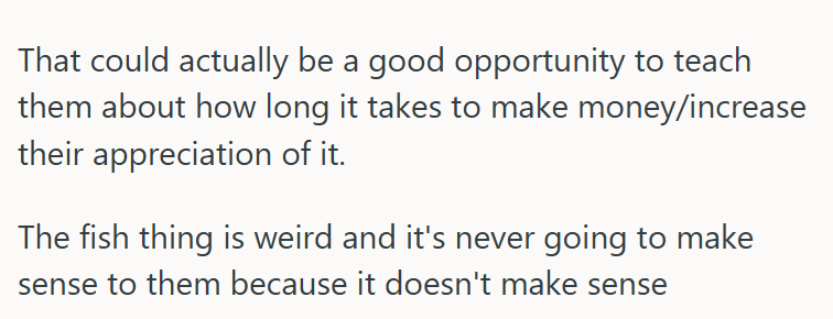 That could actually be a good opportunity to teach them about how long it takes to make money/increase their appreciation of it. The fish thing is weird and it's never going to make sense to them because it doesn't make sense