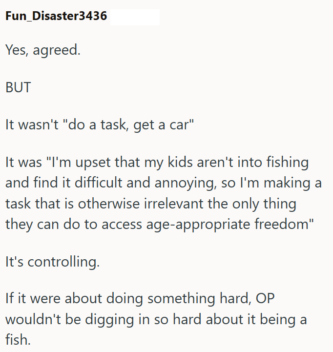 Fun_Disaster3436 Yes, agreed. BUT It wasn't "do a task, get a car" It was "I'm upset that my kids aren't into fishing and find it difficult and annoying, so I'm making a task that is otherwise irrelevant the only thing they can do to access age-appropriate freedom" It's controlling. If it were about doing something hard, OP wouldn't be digging in so hard about it being a fish.
