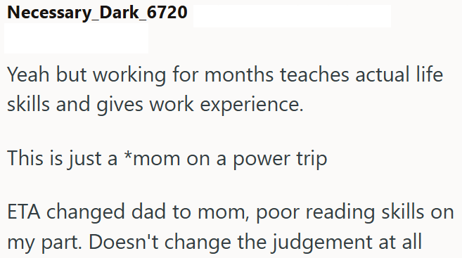 Necessary_Dark_6720 Yeah but working for months teaches actual life skills and gives work experience. This is just a *mom on a power trip ETA changed dad to mom, poor reading skills on my part. Doesn't change the judgement at all