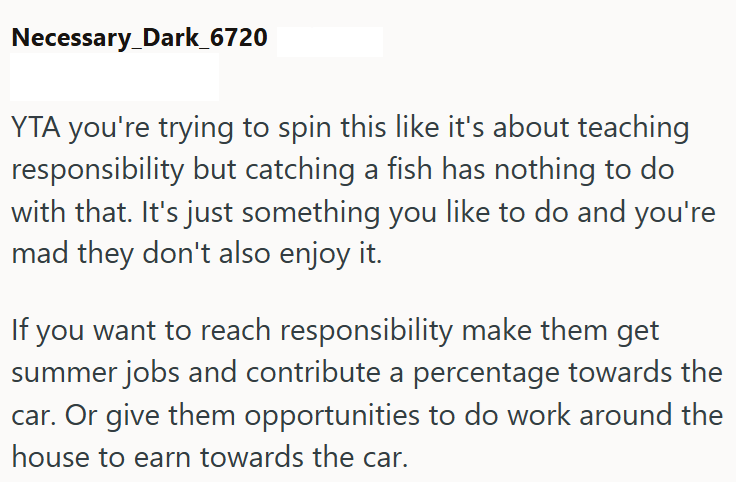 Necessary_Dark_6720 YTA you're trying to spin this like it's about teaching responsibility but catching a fish has nothing to do with that. It's just something you like to do and you're mad they don't also enjoy it. If you want to reach responsibility make them get summer jobs and contribute a percentage towards the car. Or give them opportunities to do work around the house to earn towards the car.