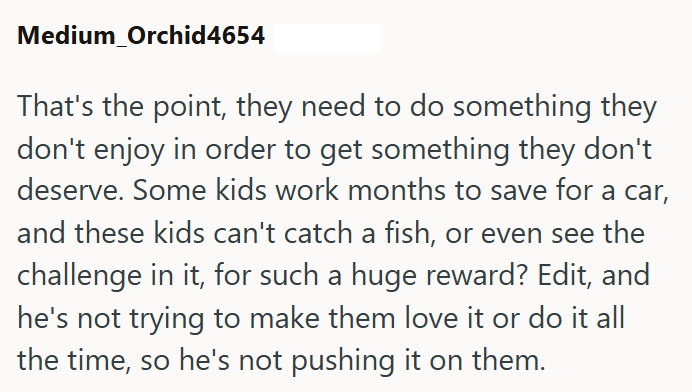 Medium Orchid4654 That's the point, they need to do something they don't enjoy in order to get something they don't deserve. Some kids work months to save for a car, and these kids can't catch a fish, or even see the challenge in it, for such a huge reward? Edit, and he's not trying to make them love it or do it all the time, so he's not pushing it on them.