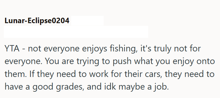 Lunar-Eclipse0204 YTA - not everyone enjoys fishing, it's truly not for everyone. You are trying to push what you enjoy onto them. If they need to work for their cars, they need to have a good grades, and idk maybe a job.