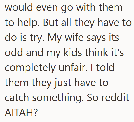 would even go with them to help. But all they have to do is try. My wife says its odd and my kids think it's completely unfair. I told them they just have to catch something. So reddit. AITAH?