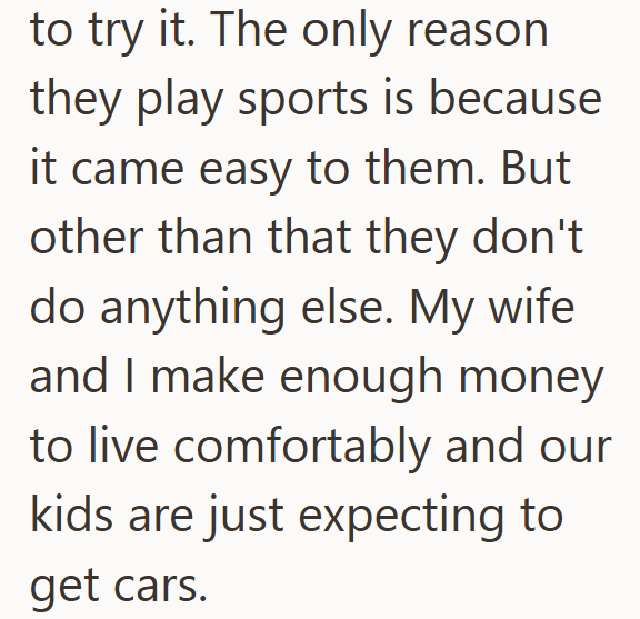 to try it. The only reason they play sports is because it came easy to them. But other than that they don't do anything else. My wife and I make enough money to live comfortably and our kids are just expecting to get cars.