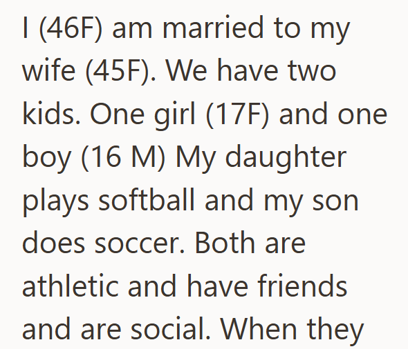 I (46F) am married to my wife (45F). We have two kids. One girl (17F) and one boy (16 M) My daughter plays softball and my son does soccer. Both are athletic and have friends and are social. When they