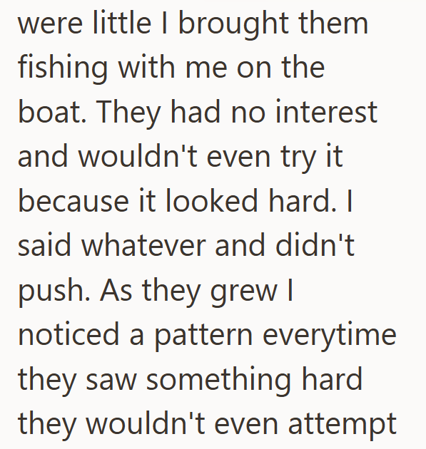 were little I brought them fishing with me on the boat. They had no interest and wouldn't even try it because it looked hard. I said whatever and didn't push. As they grew I noticed a pattern everytime they saw something hard they wouldn't even attempt