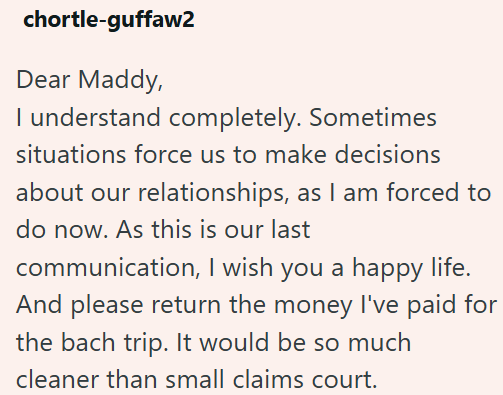 chortle-guffaw2 Dear Maddy, I understand completely. Sometimes situations force us to make decisions about our relationships, as I am forced to do now. As this is our last communication, I wish you a happy life. And please return the money I've paid for the bach trip. It would be so much cleaner than small claims court.
