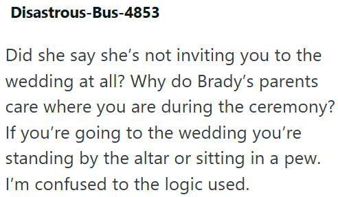 Disastrous-Bus-4853 Did she say she's not inviting you to the wedding at all? Why do Brady's parents care where you are during the ceremony? If you're going to the wedding you're standing by the altar or sitting in a pew. I'm confused to the logic used.