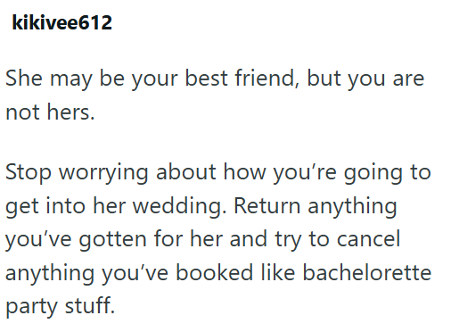 kikivee612 She may be your best friend, but you are not hers. Stop worrying about how you're going to get into her wedding. Return anything you've gotten for her and try to cancel anything you've booked like bachelorette party stuff.