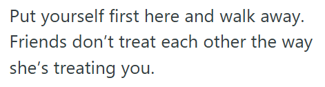 Put yourself first here and walk away. Friends don't treat each other the way she's treating you.