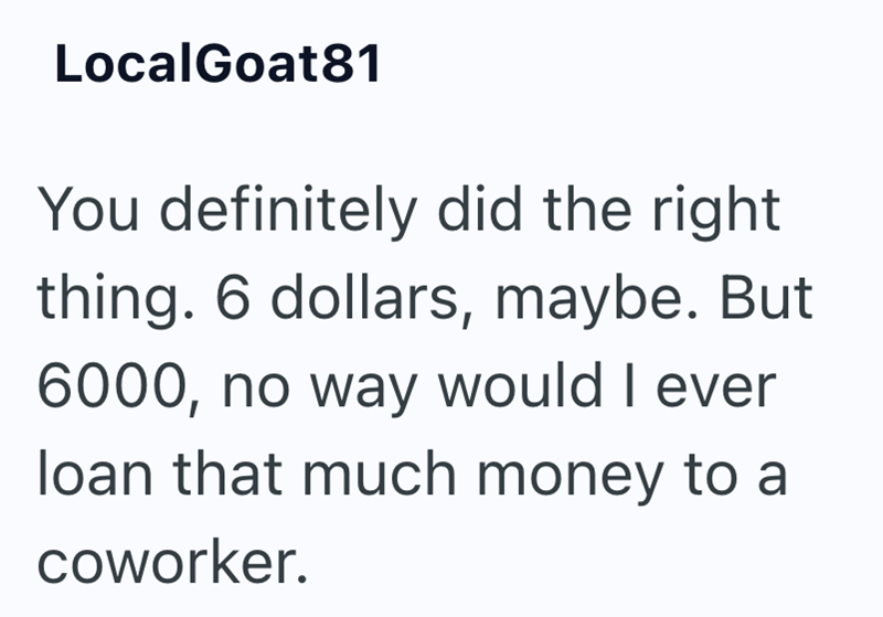 LocalGoat81 You definitely did the right thing. 6 dollars, maybe. But 6000, no way would I ever loan that much money to a coworker.