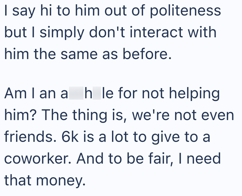 I say hi to him out of politeness but I simply don't interact with him the same as before. Am I an a h le for not helping him? The thing is, we're not even friends. 6k is a lot to give to a coworker. And to be fair, I need that money.