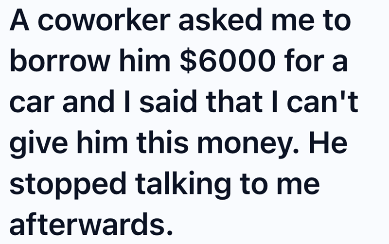 A coworker asked me to borrow him $6000 for a car and I said that I can't give him this money. He stopped talking to me afterwards.