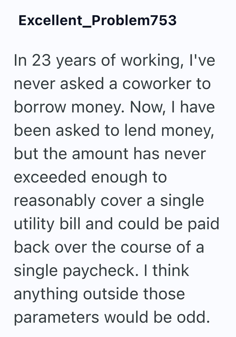 Excellent_Problem753 In 23 years of working, I've never asked a coworker to borrow money. Now, I have been asked to lend money, but the amount has never exceeded enough to reasonably cover a single utility bill and could be paid back over the course of a single paycheck. I think anything outside those parameters would be odd.