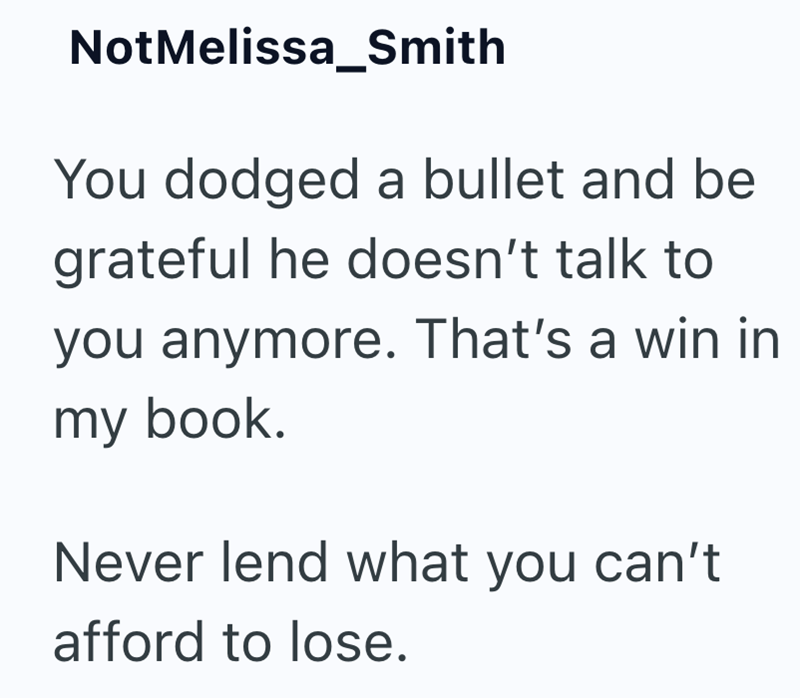 NotMelissa_Smith You dodged a bullet and be grateful he doesn't talk to you anymore. That's a win in my book. Never lend what you can't afford to lose.