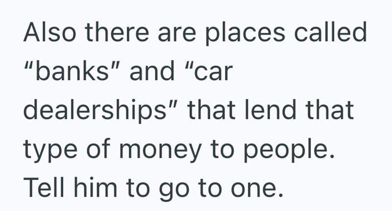 Also there are places called "banks" and "car dealerships" that lend that type of money to people. Tell him to go to one.
