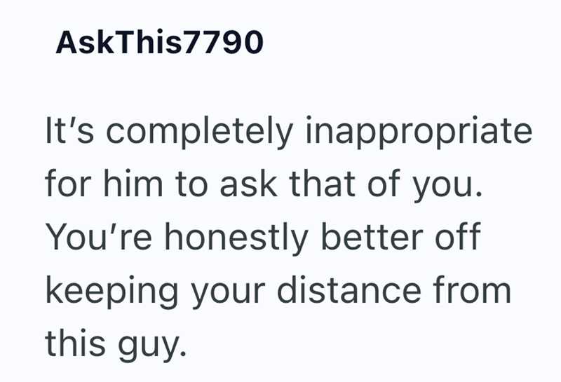 AskThis7790 It's completely inappropriate for him to ask that of you. You're honestly better off keeping your distance from this guy.