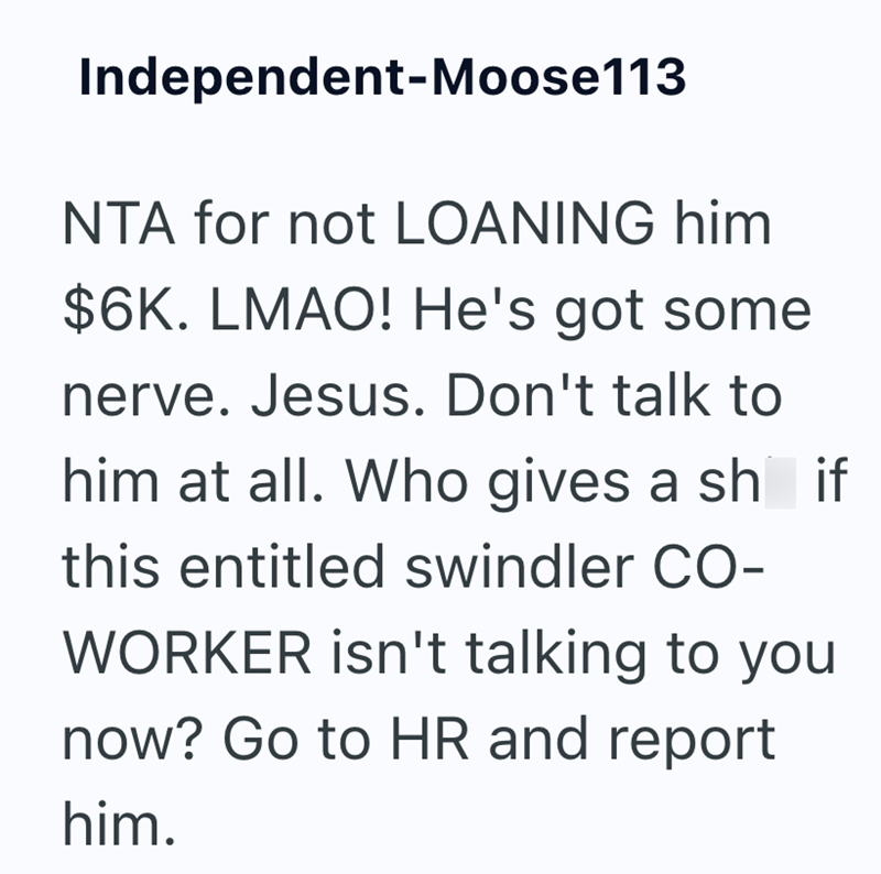 Independent-Moose113 NTA for not LOANING him $6K. LMAO! He's got some nerve. Jesus. Don't talk to him at all. Who gives a sh if this entitled swindler CO- WORKER isn't talking to you now? Go to HR and report him.