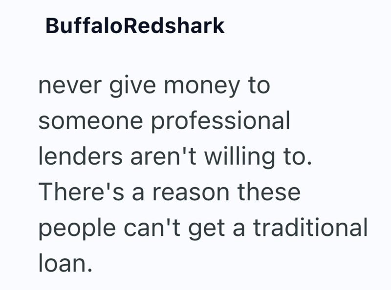 BuffaloRedshark never give money to someone professional lenders aren't willing to. There's a reason these people can't get a traditional loan.