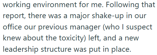working environment for me. Following that report, there was a major shake-up in our office our previous manager (who I suspect knew about the toxicity) left, and a new leadership structure was put in place.