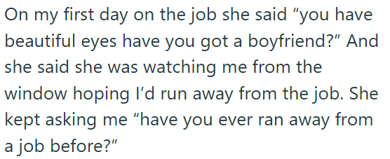 On my first day on the job she said "you have beautiful eyes have you got a boyfriend?" And she said she was watching me from the window hoping I'd run away from the job. She kept asking me "have you ever ran away from a job before?"