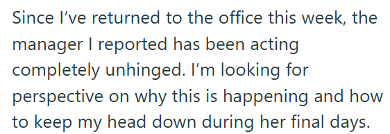 Since I've returned to the office this week, the manager I reported has been acting completely unhinged. I'm looking for perspective on why this is happening and how to keep my head down during her final days.