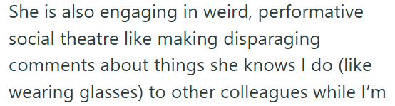 She is also engaging in weird, performative social theatre like making disparaging comments about things she knows I do (like wearing glasses) to other colleagues while I'm