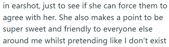 in earshot, just to see if she can force them to agree with her. She also makes a point to be super sweet and friendly to everyone else around me whilst pretending like I don't exist