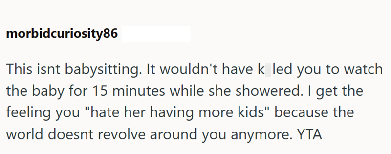 morbidcuriosity86 This isnt babysitting. It wouldn't have k led you to watch the baby for 15 minutes while she showered. I get the feeling you "hate her having more kids" because the world doesnt revolve around you anymore. YTA