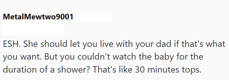 MetalMewtwo9001 ESH. She should let you live with your dad if that's what you want. But you couldn't watch the baby for the duration of a shower? That's like 30 minutes tops.