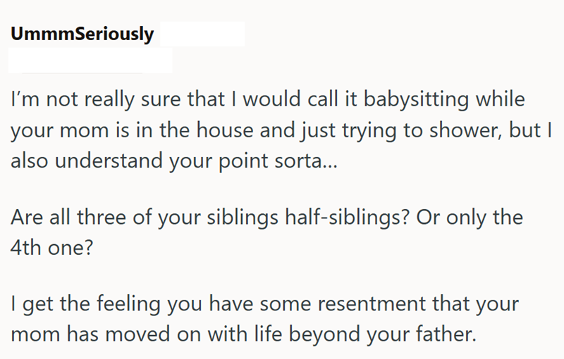 UmmmSeriously I'm not really sure that I would call it babysitting while your mom is in the house and just trying to shower, but I also understand your point sorta... Are all three of your siblings half-siblings? Or only the 4th one? I get the feeling you have some resentment that your mom has moved on with life beyond your father.