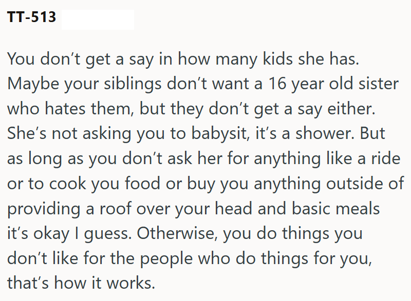 TT-513 You don't get a say in how many kids she has. Maybe your siblings don't want a 16 year old sister who hates them, but they don't get a say either. She's not asking you to babysit, it's a shower. But as long as you don't ask her for anything like a ride or to cook you food or buy you anything outside of providing a roof over your head and basic meals it's okay I guess. Otherwise, you do things you don't like for the people who do things for you, that's how it works.