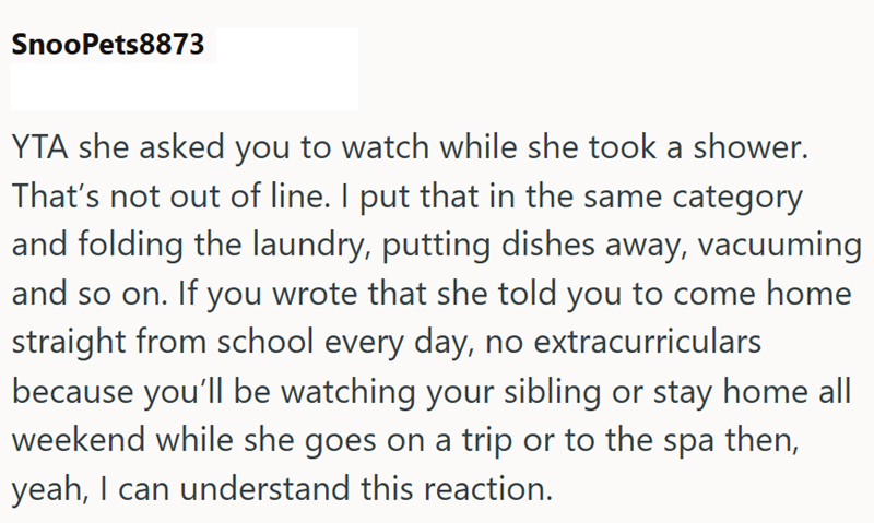 SnooPets8873 YTA she asked you to watch while she took a shower. That's not out of line. I put that in the same category and folding the laundry, putting dishes away, vacuuming and so on. If you wrote that she told you to come home straight from school every day, no extracurriculars because you'll be watching your sibling or stay home all weekend while she goes on a trip or to the spa then, yeah, I can understand this reaction.
