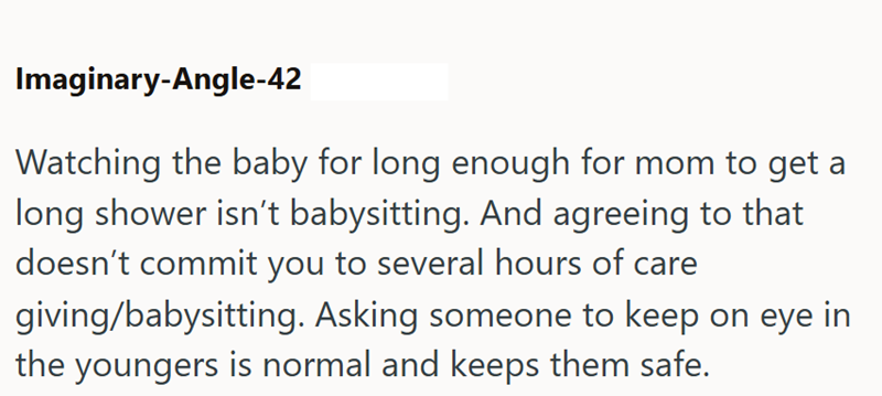 Imaginary-Angle-42 Watching the baby for long enough for mom to get a long shower isn't babysitting. And agreeing to that doesn't commit you to several hours of care giving/babysitting. Asking someone to keep on eye in the youngers is normal and keeps them safe.