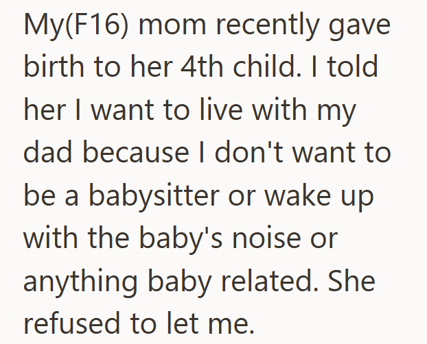 My(F16) mom recently gave birth to her 4th child. I told her I want to live with my dad because I don't want to be a babysitter or wake up with the baby's noise or anything baby related. She refused to let me.