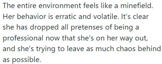 The entire environment feels like a minefield. Her behavior is erratic and volatile. It's clear she has dropped all pretenses of being a professional now that she's on her way out, and she's trying to leave as much chaos behind as possible.