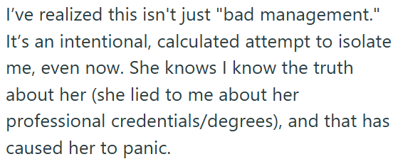 I've realized this isn't just "bad management." It's an intentional, calculated attempt to isolate me, even now. She knows I know the truth about her (she lied to me about her professional credentials/degrees), and that has caused her to panic.