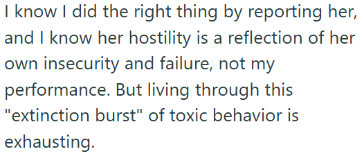 I know I did the right thing by reporting her, and I know her hostility is a reflection of her own insecurity and failure, not my performance. But living through this "extinction burst" of toxic behavior is exhausting.