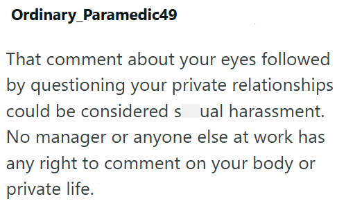 Ordinary Paramedic49 That comment about your eyes followed by questioning your private relationships could be considered sual harassment. No manager or anyone else at work has any right to comment on your body or private life.