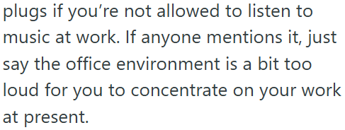 plugs if you're not allowed to listen to music at work. If anyone mentions it, just say the office environment is a bit too loud for you to concentrate on your work at present.