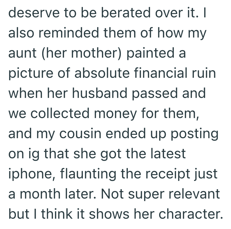 deserve to be berated over it. I also reminded them of how my aunt (her mother) painted a picture of absolute financial ruin when her husband passed and we collected money for them, and my cousin ended up posting on ig that she got the latest iphone, flaunting the receipt just a month later. Not super relevant but I think it shows her character.
