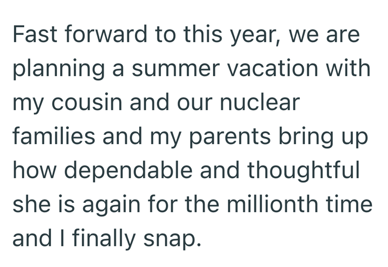Fast forward to this year, we are planning a summer vacation with my cousin and our nuclear families and my parents bring up how dependable and thoughtful she is again for the millionth time and I finally snap.