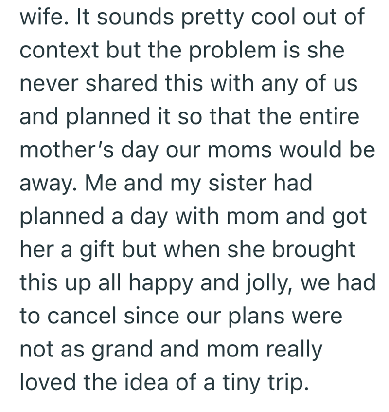 wife. It sounds pretty cool out of context but the problem is she never shared this with any of us and planned it so that the entire mother's day our moms would be away. Me and my sister had planned a day with mom and got her a gift but when she brought this up all happy and jolly, we had to cancel since our plans were not as grand and mom really loved the idea of a tiny trip.