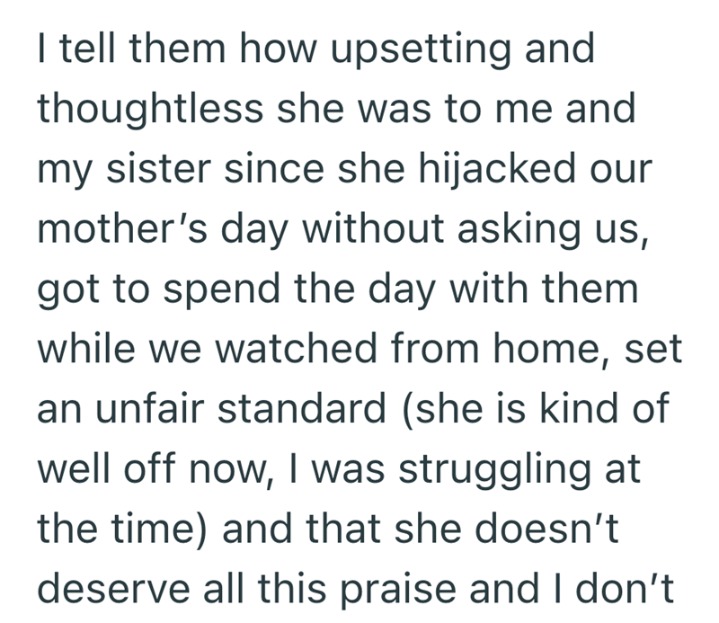 I tell them how upsetting and thoughtless she was to me and my sister since she hijacked our mother's day without asking us, got to spend the day with them while we watched from home, set an unfair standard (she is kind of well off now, I was struggling at the time) and that she doesn't deserve all this praise and I don't