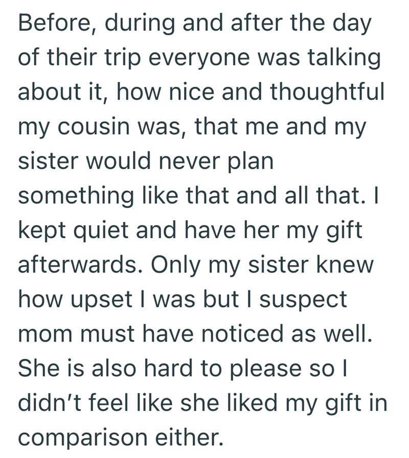 Before, during and after the day of their trip everyone was talking about it, how nice and thoughtful my cousin was, that me and my sister would never plan something like that and all that. I kept quiet and have her my gift afterwards. Only my sister knew how upset I was but I suspect mom must have noticed as well. She is also hard to please so I didn't feel like she liked my gift in comparison either.
