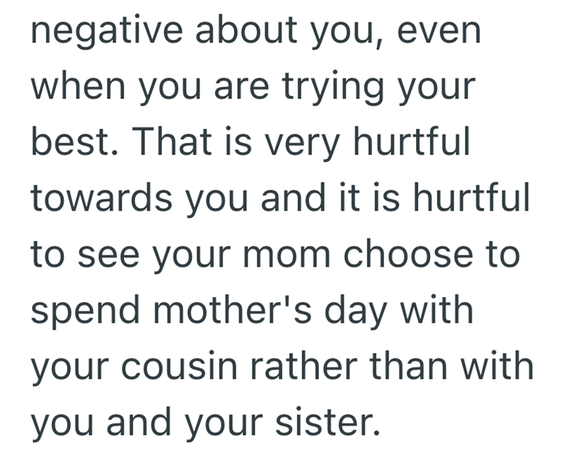 negative about you, even when you are trying your best. That is very hurtful towards you and it is hurtful to see your mom choose to spend mother's day with your cousin rather than with you and your sister.