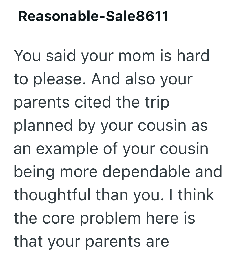 Reasonable-Sale8611 You said your mom is hard to please. And also your parents cited the trip planned by your cousin as an example of your cousin being more dependable and thoughtful than you. I think the core problem here is that your parents are