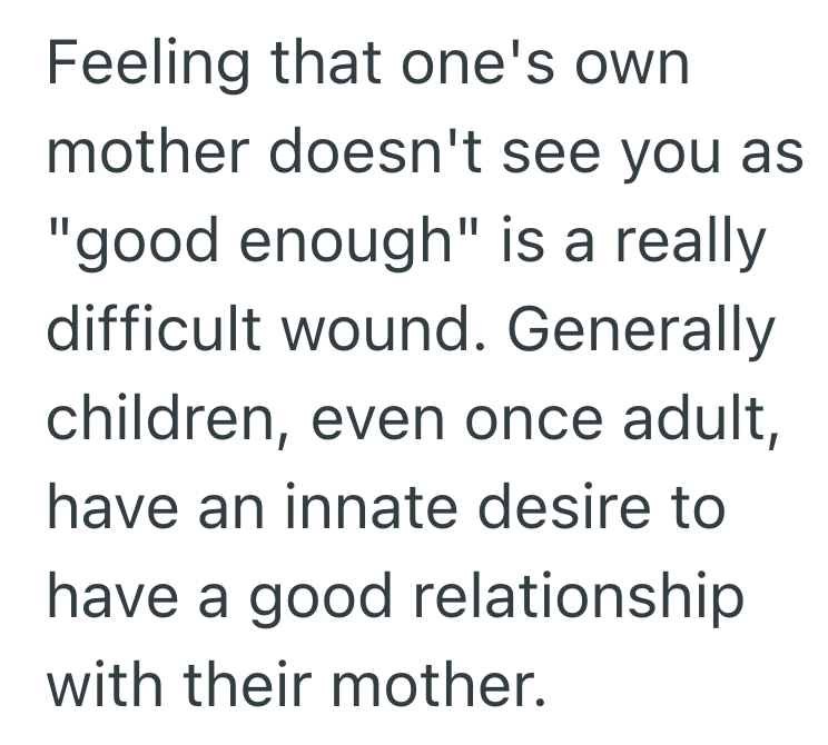 Feeling that one's own mother doesn't see you as "good enough" is a really difficult wound. Generally children, even once adult, have an innate desire to have a good relationship with their mother.