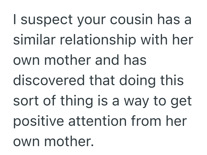 I suspect your cousin has a similar relationship with her own mother and has discovered that doing this sort of thing is a way to get positive attention from her own mother.